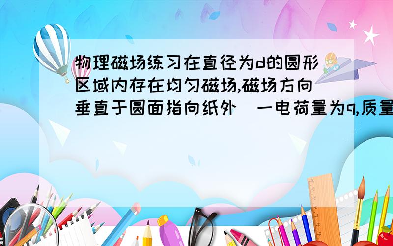 物理磁场练习在直径为d的圆形区域内存在均匀磁场,磁场方向垂直于圆面指向纸外．一电荷量为q,质量为m的粒子,从磁场区域的一