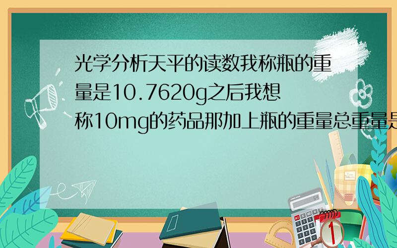 光学分析天平的读数我称瓶的重量是10.7620g之后我想称10mg的药品那加上瓶的重量总重量是多少呢