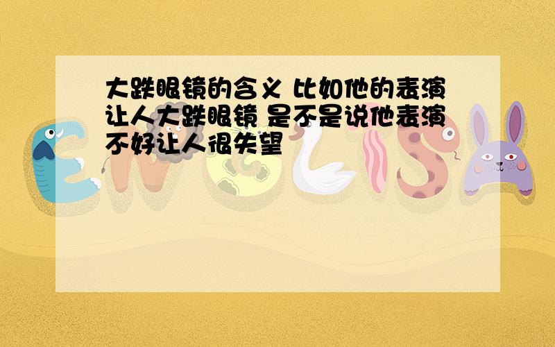 大跌眼镜的含义 比如他的表演让人大跌眼镜 是不是说他表演不好让人很失望