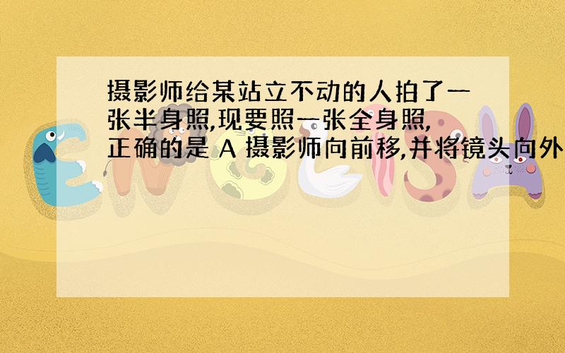 摄影师给某站立不动的人拍了一张半身照,现要照一张全身照,正确的是 A 摄影师向前移,并将镜头向外推