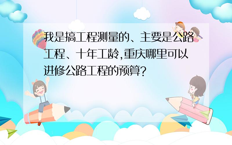 我是搞工程测量的、主要是公路工程、十年工龄,重庆哪里可以进修公路工程的预算?