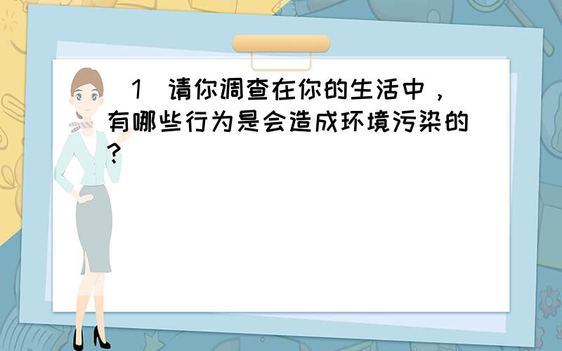 （1）请你调查在你的生活中，有哪些行为是会造成环境污染的？