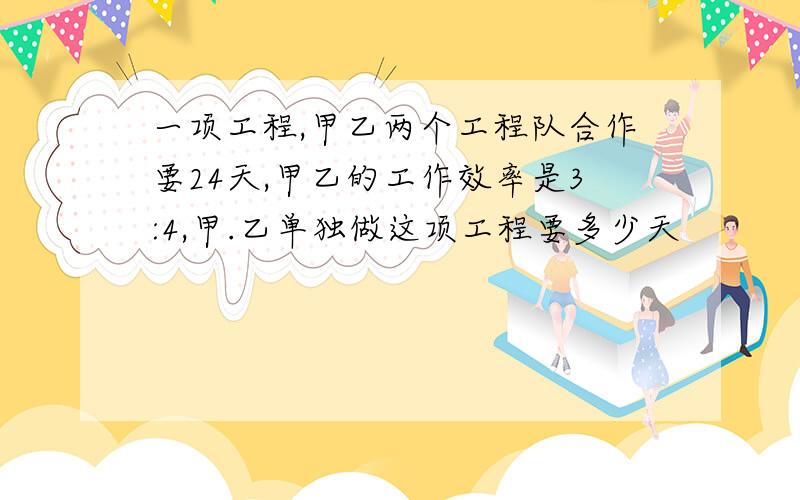 一项工程,甲乙两个工程队合作要24天,甲乙的工作效率是3:4,甲.乙单独做这项工程要多少天