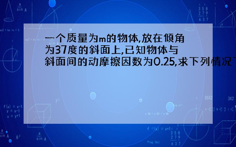 一个质量为m的物体,放在倾角为37度的斜面上,已知物体与斜面间的动摩擦因数为0.25,求下列情况下物体运动的加速度