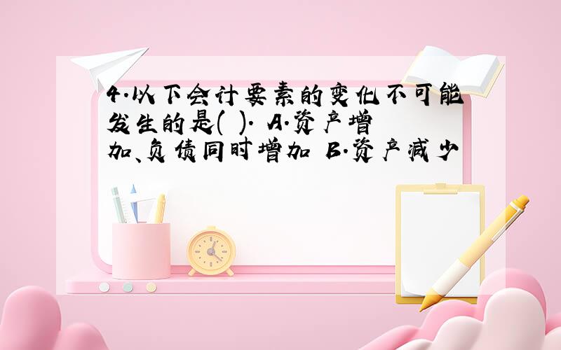 4.以下会计要素的变化不可能发生的是( ). A.资产增加、负债同时增加 B.资产减少