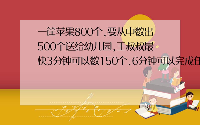 一筐苹果800个,要从中数出500个送给幼儿园,王叔叔最快3分钟可以数150个.6分钟可以完成任务