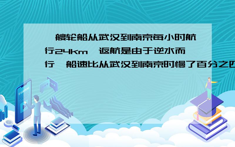 一艘轮船从武汉到南京每小时航行24km,返航是由于逆水而行,船速比从武汉到南京时慢了百分之四十.从南京到武汉轮船每小时航