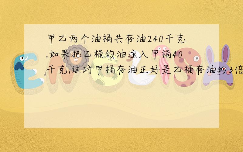 甲乙两个油桶共存油240千克,如果把乙桶的油注入甲桶40千克,这时甲桶存油正好是乙桶存油的3倍.