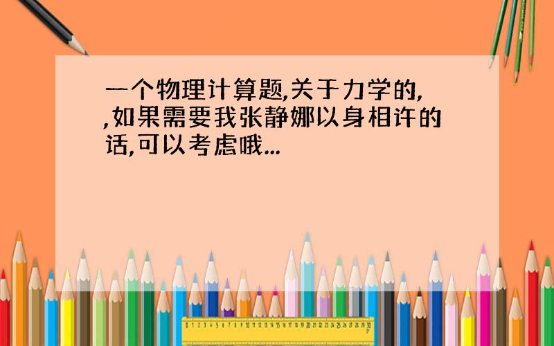 一个物理计算题,关于力学的,,如果需要我张静娜以身相许的话,可以考虑哦...