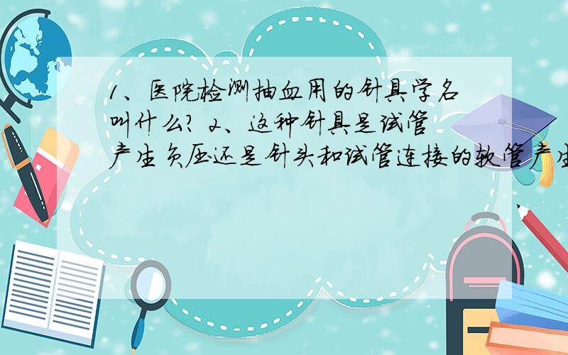 1、医院检测抽血用的针具学名叫什么? 2、这种针具是试管产生负压还是针头和试管连接的软管产生负压?