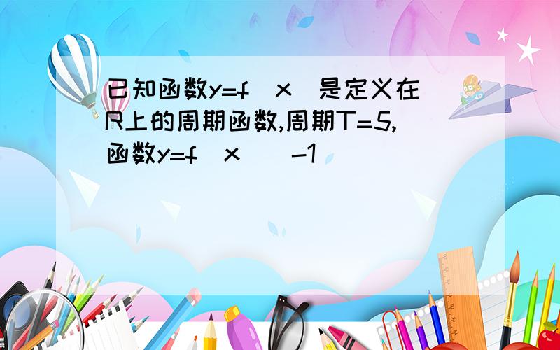 已知函数y=f(x)是定义在R上的周期函数,周期T=5,函数y=f(x)(-1