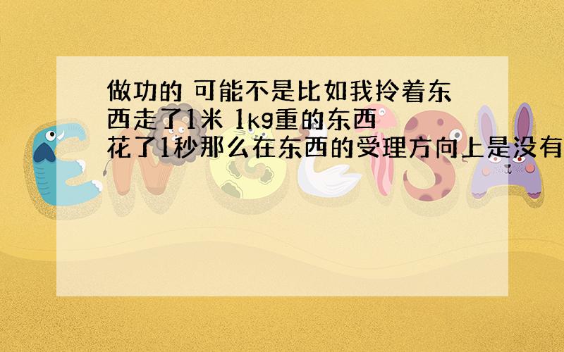 做功的 可能不是比如我拎着东西走了1米 1kg重的东西 花了1秒那么在东西的受理方向上是没有位移的呀...那做功是0吧那