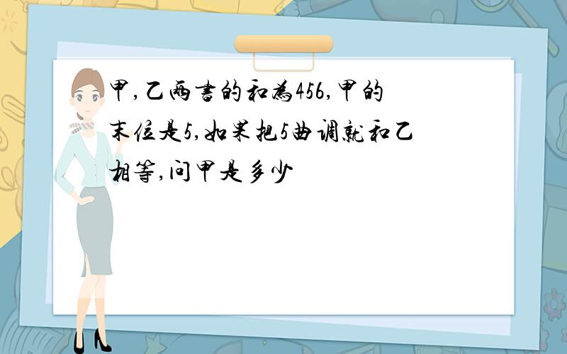 甲,乙两书的和为456,甲的末位是5,如果把5曲调就和乙相等,问甲是多少