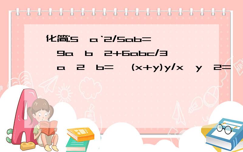 化简:5*a‘2/5ab= ,9a*b'2+6abc/3*a'2*b= ,(x+y)y/x*y'2=