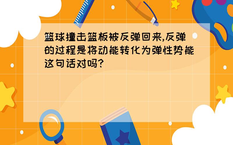 篮球撞击篮板被反弹回来,反弹的过程是将动能转化为弹性势能这句话对吗?