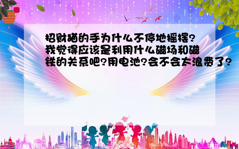 招财猫的手为什么不停地摇摆?我觉得应该是利用什么磁场和磁铁的关系吧?用电池?会不会太浪费了?