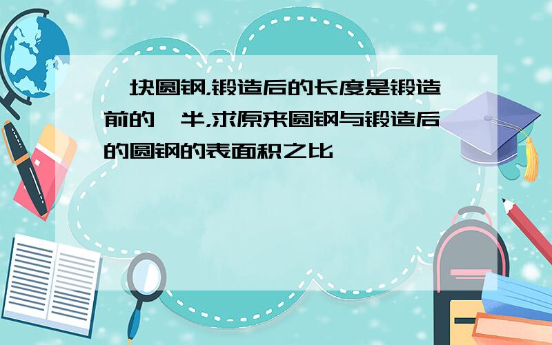 一块圆钢，锻造后的长度是锻造前的一半，求原来圆钢与锻造后的圆钢的表面积之比