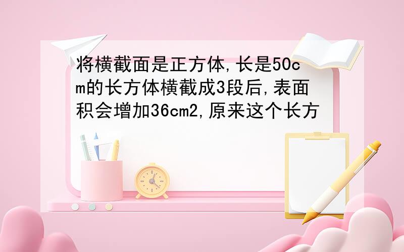 将横截面是正方体,长是50cm的长方体横截成3段后,表面积会增加36cm2,原来这个长方