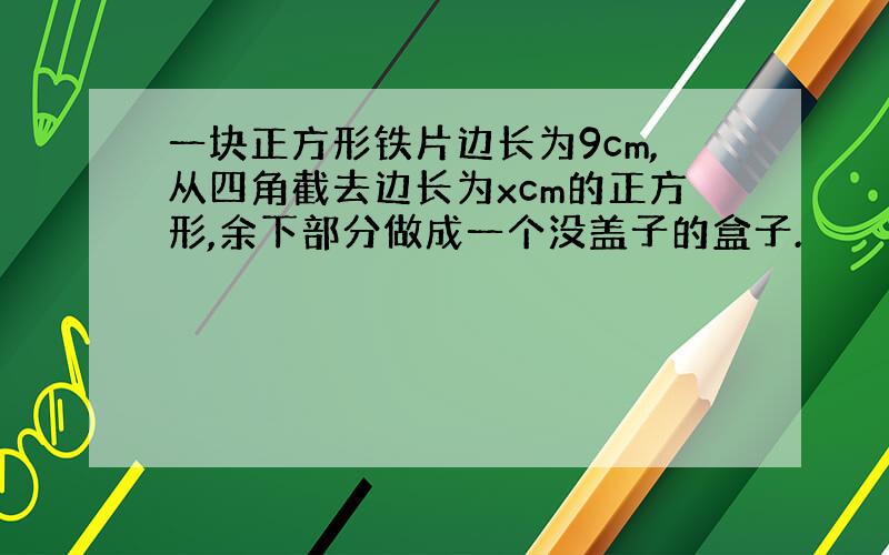 一块正方形铁片边长为9cm,从四角截去边长为xcm的正方形,余下部分做成一个没盖子的盒子.