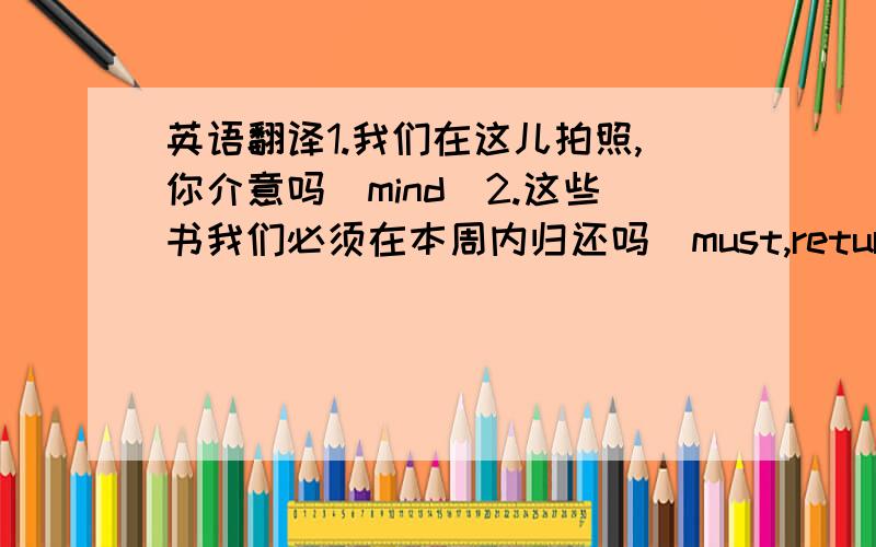 英语翻译1.我们在这儿拍照,你介意吗(mind)2.这些书我们必须在本周内归还吗(must,return)3.我相信通过