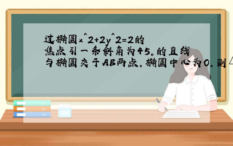 过椭圆x^2+2y^2=2的焦点引一条斜角为45°的直线与椭圆交于AB两点,椭圆中心为O,则△AOB的面积为