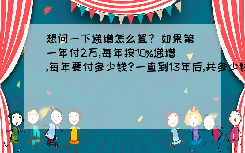 想问一下递增怎么算? 如果第一年付2万,每年按10%递增,每年要付多少钱?一直到13年后,共多少钱呢