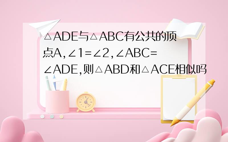 △ADE与△ABC有公共的顶点A,∠1=∠2,∠ABC=∠ADE,则△ABD和△ACE相似吗