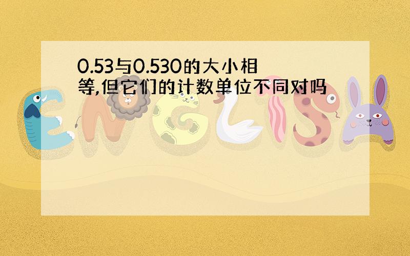 0.53与0.530的大小相等,但它们的计数单位不同对吗