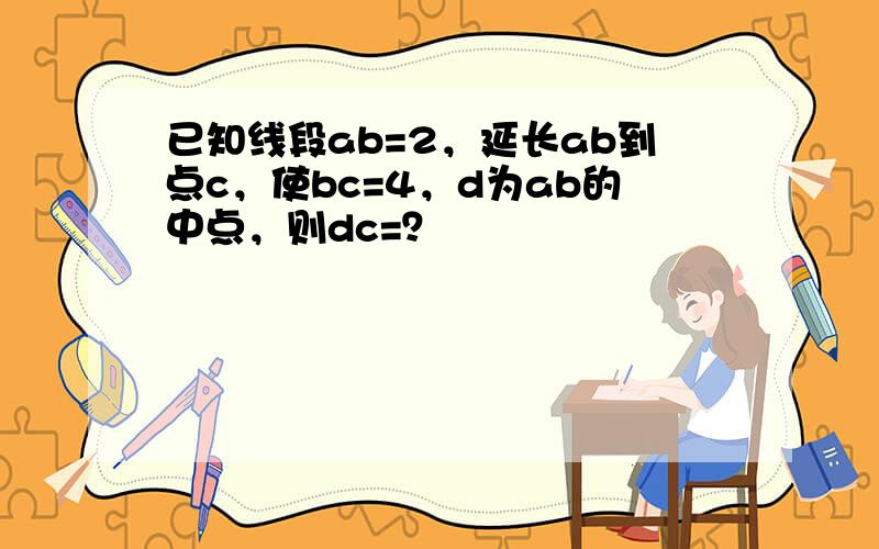 已知线段ab=2，延长ab到点c，使bc=4，d为ab的中点，则dc=？