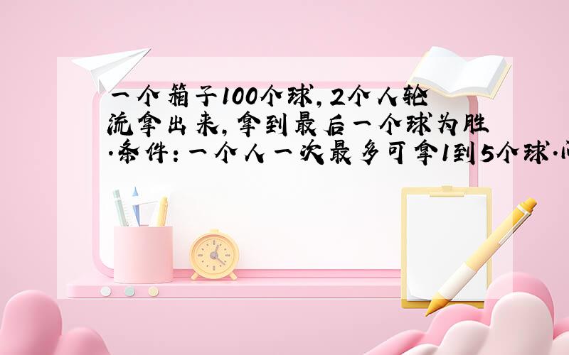 一个箱子100个球,2个人轮流拿出来,拿到最后一个球为胜.条件：一个人一次最多可拿1到5个球.问：如果你是第一个拿,你第