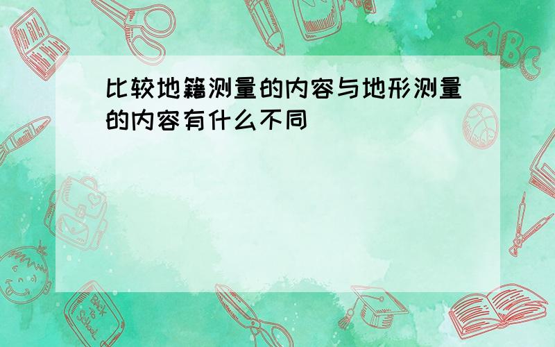 比较地籍测量的内容与地形测量的内容有什么不同