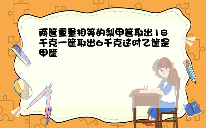 两筐重量相等的梨甲筐取出18千克一筐取出6千克这时乙筐是甲筐