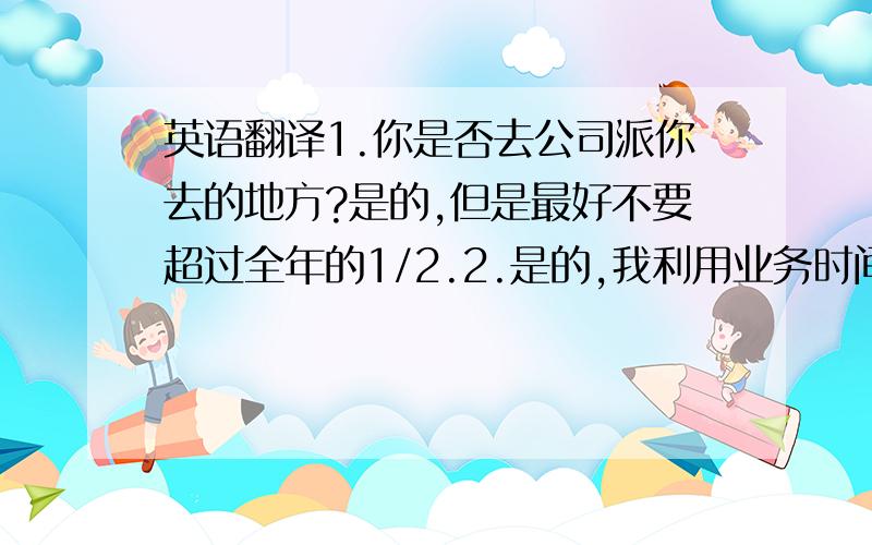 英语翻译1.你是否去公司派你去的地方?是的,但是最好不要超过全年的1/2.2.是的,我利用业务时间学习了手机的结构与原理