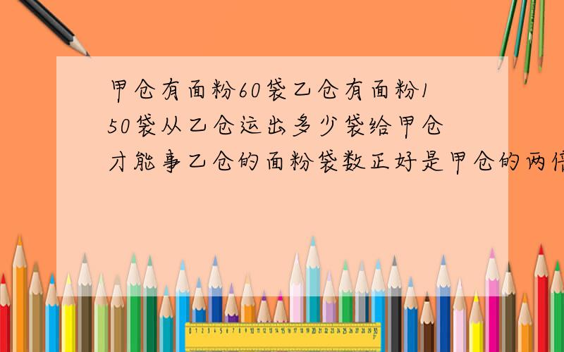 甲仓有面粉60袋乙仓有面粉150袋从乙仓运出多少袋给甲仓才能事乙仓的面粉袋数正好是甲仓的两倍不能用X解答