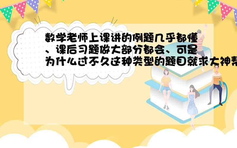 数学老师上课讲的例题几乎都懂、课后习题做大部分都会、可是为什么过不久这种类型的题目就求大神帮助