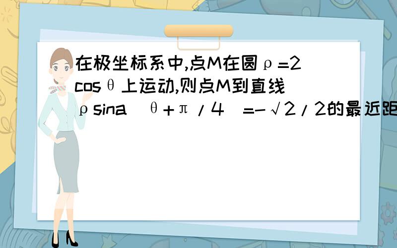 在极坐标系中,点M在圆ρ=2cosθ上运动,则点M到直线ρsina(θ+π/4)=-√2/2的最近距离为_