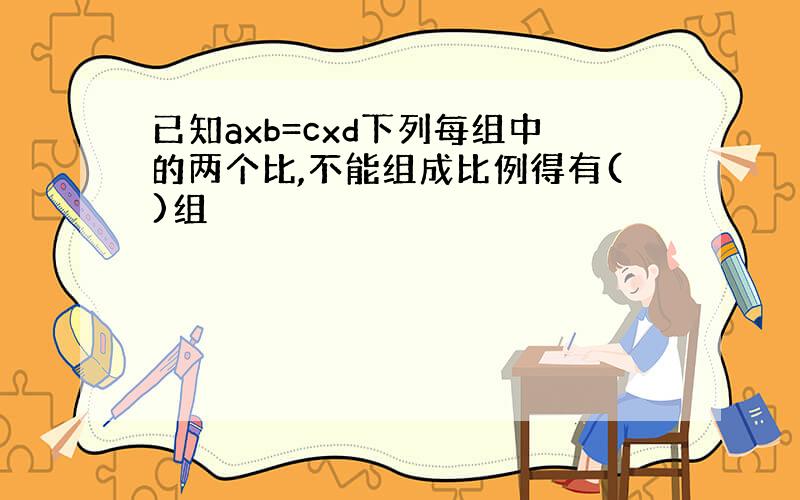 已知axb=cxd下列每组中的两个比,不能组成比例得有()组