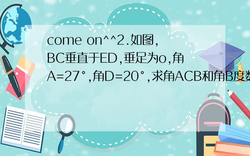 come on^^2.如图,BC垂直于ED,垂足为o,角A=27°,角D=20°,求角ACB和角B度数.