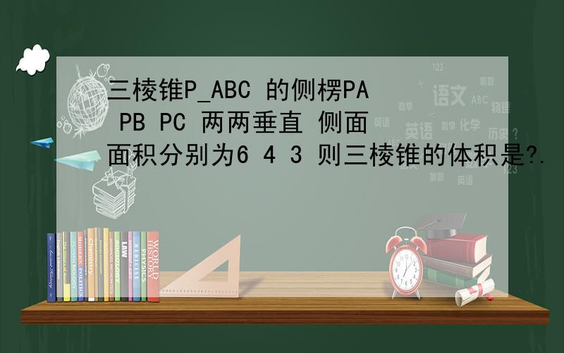 三棱锥P_ABC 的侧楞PA PB PC 两两垂直 侧面面积分别为6 4 3 则三棱锥的体积是?.