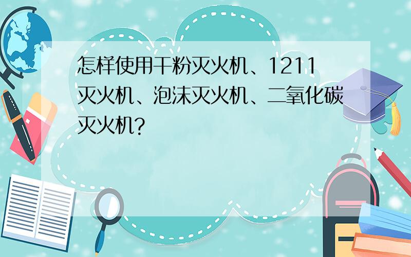 怎样使用干粉灭火机、1211灭火机、泡沫灭火机、二氧化碳灭火机?