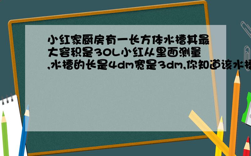 小红家厨房有一长方体水槽其最大容积是30L小红从里面测量,水槽的长是4dm宽是3dm,你知道该水槽所容纳水的最