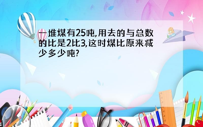 一堆煤有25吨,用去的与总数的比是2比3,这时煤比原来减少多少吨?