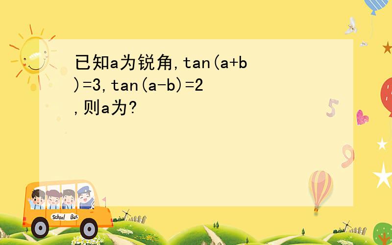 已知a为锐角,tan(a+b)=3,tan(a-b)=2,则a为?