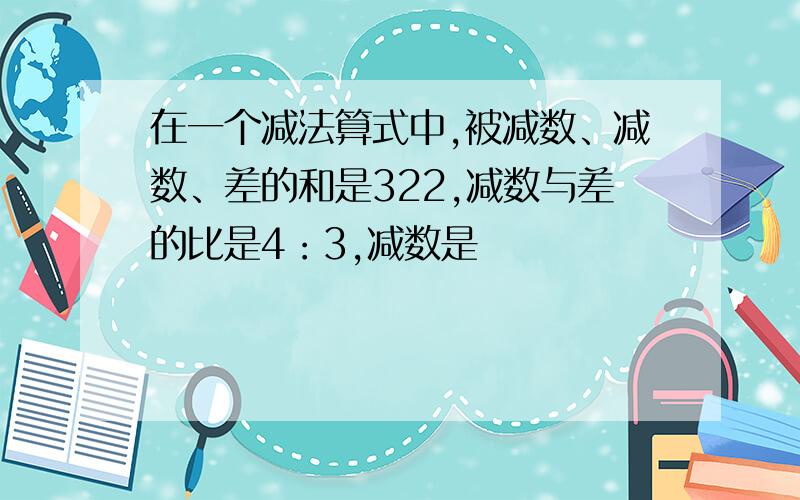 在一个减法算式中,被减数、减数、差的和是322,减数与差的比是4：3,减数是