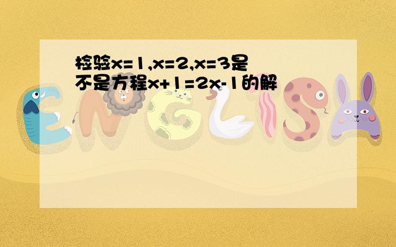 检验x=1,x=2,x=3是不是方程x+1=2x-1的解