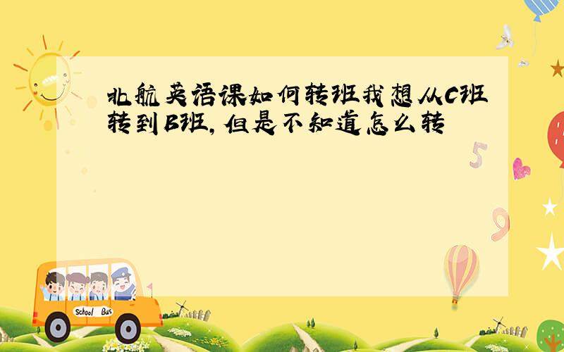 北航英语课如何转班我想从C班转到B班,但是不知道怎么转