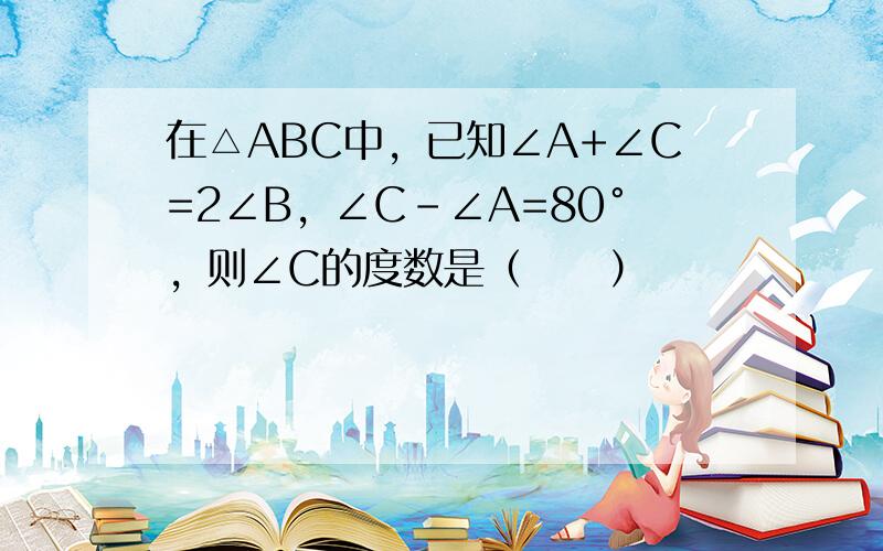 在△ABC中，已知∠A+∠C=2∠B，∠C-∠A=80°，则∠C的度数是（　　）