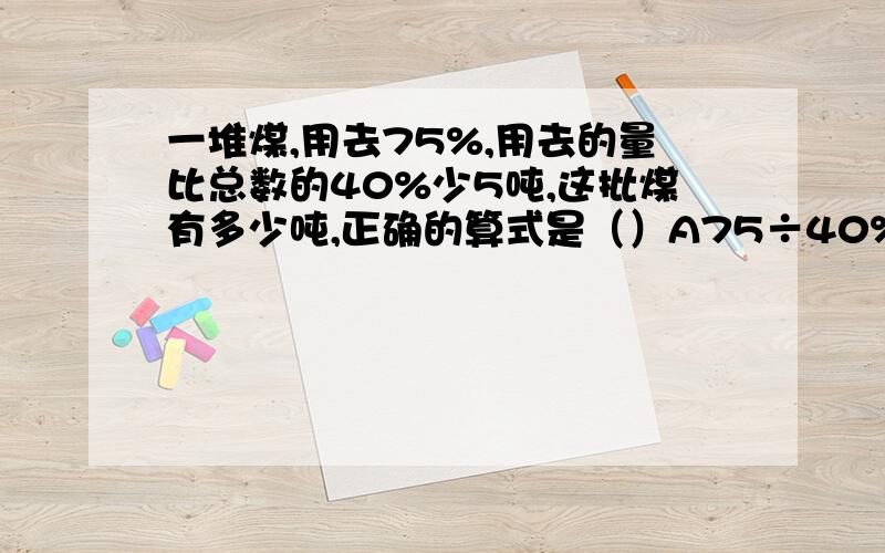 一堆煤,用去75%,用去的量比总数的40%少5吨,这批煤有多少吨,正确的算式是（）A75÷40%-5