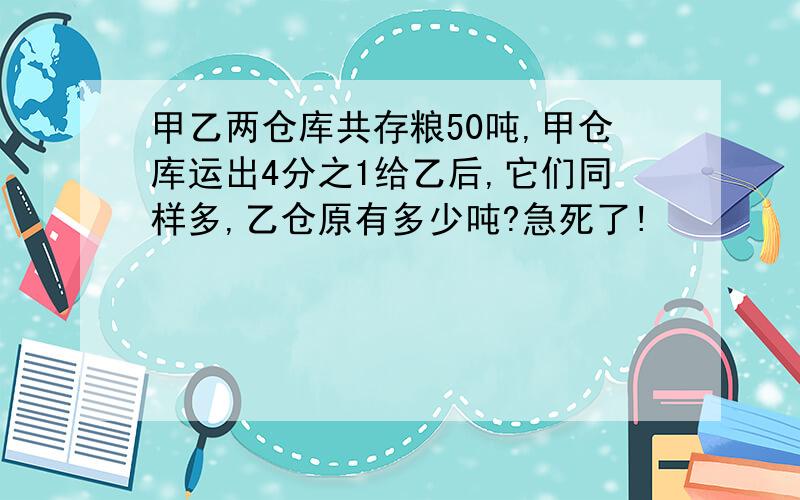 甲乙两仓库共存粮50吨,甲仓库运出4分之1给乙后,它们同样多,乙仓原有多少吨?急死了!