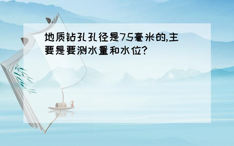 地质钻孔孔径是75毫米的,主要是要测水量和水位?